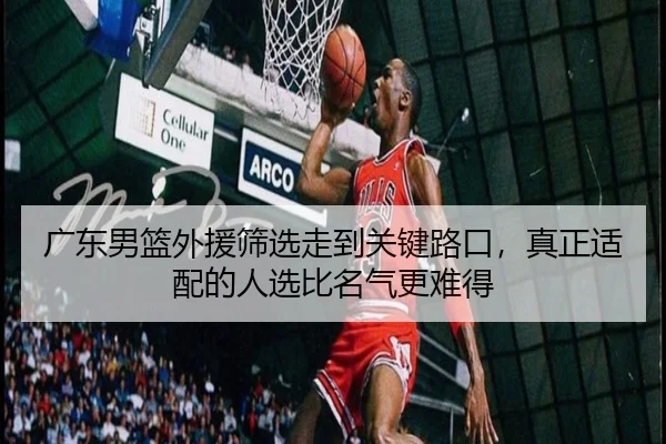广东男篮外援筛选走到关键路口，真正适配的人选比名气更难得
