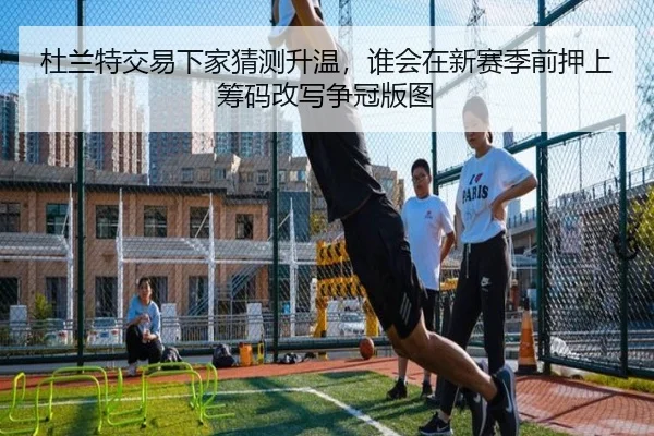 杜兰特交易下家猜测升温，谁会在新赛季前押上筹码改写争冠版图