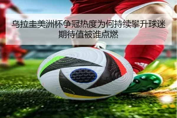 乌拉圭美洲杯争冠热度为何持续攀升球迷期待值被谁点燃